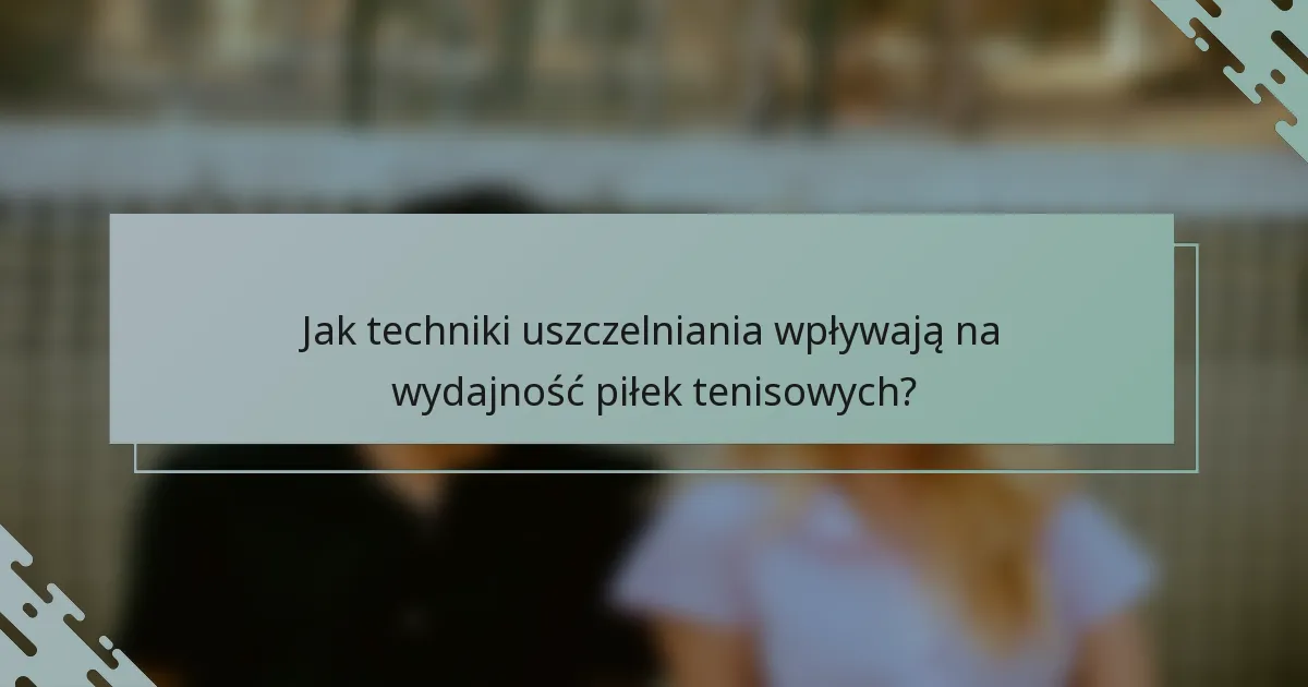 Jak techniki uszczelniania wpływają na wydajność piłek tenisowych?