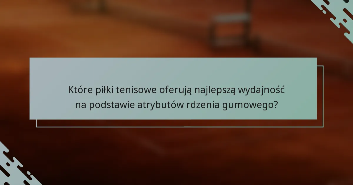 Które piłki tenisowe oferują najlepszą wydajność na podstawie atrybutów rdzenia gumowego?